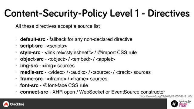 All these directives accept a source list
• default-src - fallback for any non-declared directive
• script-src - 
• style-src -  / @import CSS rule
• object-src -  /  / 
• img-src - <img> sources
• media-src -  /  /  /  sources
• frame-src -  /  sources
• font-src - @font-face CSS rule
• connect-src - XHR open / WebSocket or EventSource constructor
https://www.w3.org/TR/2012/CR-CSP-20121115/
Content-Security-Policy Level 1 - Directives
