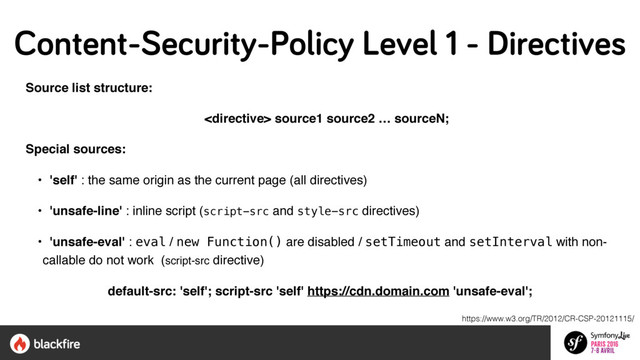 Source list structure:
 source1 source2 … sourceN;
Special sources:
• 'self' : the same origin as the current page (all directives)
• 'unsafe-line' : inline script (script-src and style-src directives)
• 'unsafe-eval' : eval / new Function() are disabled / setTimeout and setInterval with non-
callable do not work (script-src directive)
default-src: 'self'; script-src 'self' https://cdn.domain.com 'unsafe-eval';
https://www.w3.org/TR/2012/CR-CSP-20121115/
Content-Security-Policy Level 1 - Directives
