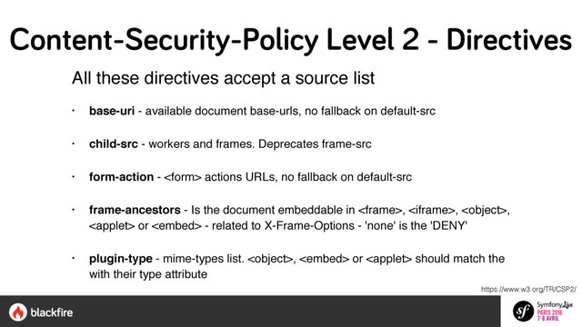 All these directives accept a source list  
 
• base-uri - available document base-urls, no fallback on default-src
• child-src - workers and frames. Deprecates frame-src
• form-action -  actions URLs, no fallback on default-src
• frame-ancestors - Is the document embeddable in , , ,
 or  - related to X-Frame-Options - 'none' is the 'DENY'
• plugin-type - mime-types list. ,  or  should match the
with their type attribute
https://www.w3.org/TR/CSP2/
Content-Security-Policy Level 2 - Directives
