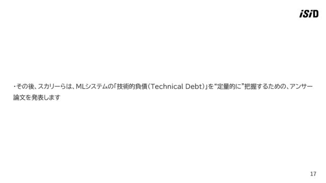 17
・その後、スカリーらは、MLシステムの「技術的負債（Technical Debt）」を“定量的に”把握するための、アンサー
論文を発表します
