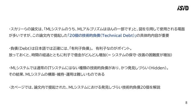 8
・スカリーらの論文は、「MLシステムのうち、MLアルゴリズムはほんの一部です」と、図を引用して使用される場面
が多いですが、この論文内で提起した「20個の技術的負債（Technical Debt）」の具体的内容が重要
・負債（Debt）は日本語では正確には、「有利子負債」。 有利子なのがポイント。
放っておくと、時間の経過とともに利子で借金がどんどん増加（= システムの保守・改善の困難度が増加）
・ＭＬシステムでは通常のITシステムにはない種類の技術的負債があり、かつ発見しづらい（Hidden）。
その結果、ＭＬシステムの構築・維持・運用は難しいものである
・次ページでは、論文内で提起された、MLシステムにおける発見しづらい技術的負債20個を解説

