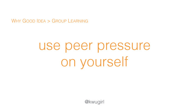 @kwugirl
use peer pressure
on yourself
WHY GOOD IDEA > GROUP LEARNING
