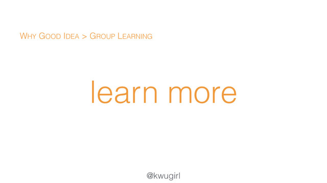 @kwugirl
learn more
WHY GOOD IDEA > GROUP LEARNING
