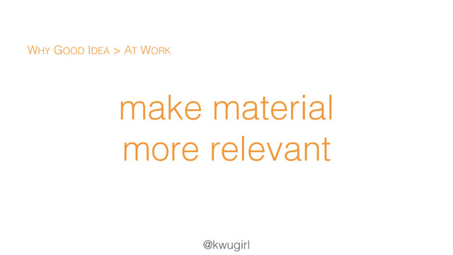 @kwugirl
make material
more relevant
WHY GOOD IDEA > AT WORK
