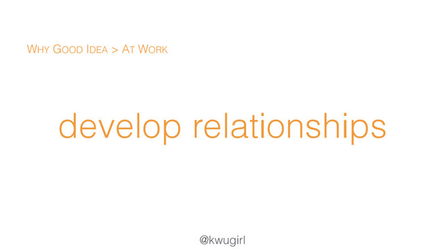 @kwugirl
develop relationships
WHY GOOD IDEA > AT WORK
