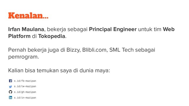 Kenalan...
Irfan Maulana, bekerja sebagai Principal Engineer untuk tim Web
Platform di Tokopedia.
Pernah bekerja juga di Bizzy, Blibli.com, SML Tech sebagai
pemrogram.
Kalian bisa temukan saya di dunia maya:
