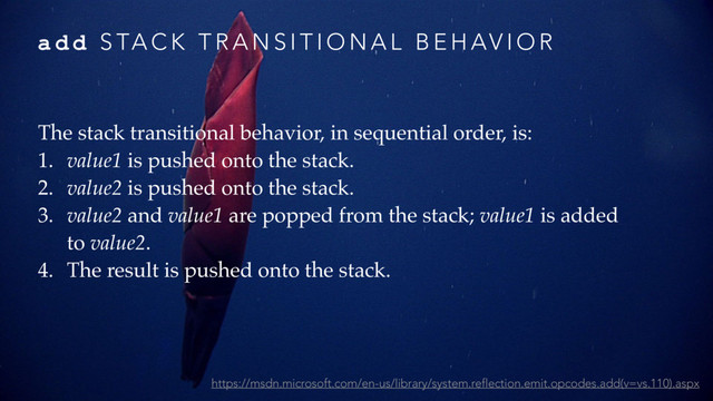 a d d S TA C K T R A N S I T I O N A L B E H AV I O R
The stack transitional behavior, in sequential order, is:
1. value1 is pushed onto the stack.
2. value2 is pushed onto the stack.
3. value2 and value1 are popped from the stack; value1 is added
to value2.
4. The result is pushed onto the stack.
https://msdn.microsoft.com/en-us/library/system.reflection.emit.opcodes.add(v=vs.110).aspx
