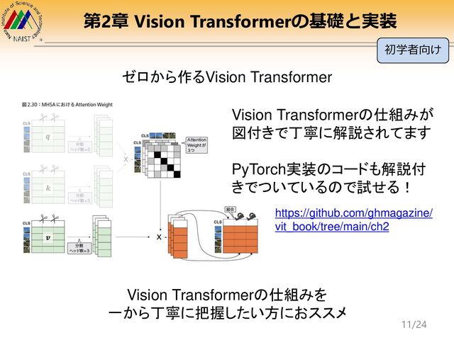 第2章 Vision Transformerの基礎と実装
https://github.com/ghmagazine/
vit_book/tree/main/ch2
ゼロから作るVision Transformer
Vision Transformerの仕組みが
図付きで丁寧に解説されてます
PyTorch実装のコードも解説付
きでついているので試せる！
Vision Transformerの仕組みを
一から丁寧に把握したい方におススメ
初学者向け
11/24
