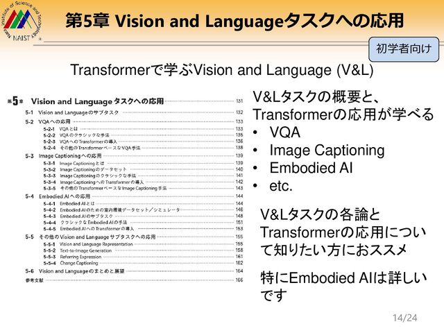 第5章 Vision and Languageタスクへの応用
Transformerで学ぶVision and Language (V&L)
V&Lタスクの概要と、
Transformerの応用が学べる
• VQA
• Image Captioning
• Embodied AI
• etc.
V&Lタスクの各論と
Transformerの応用につい
て知りたい方におススメ
特にEmbodied AIは詳しい
です
初学者向け
14/24
