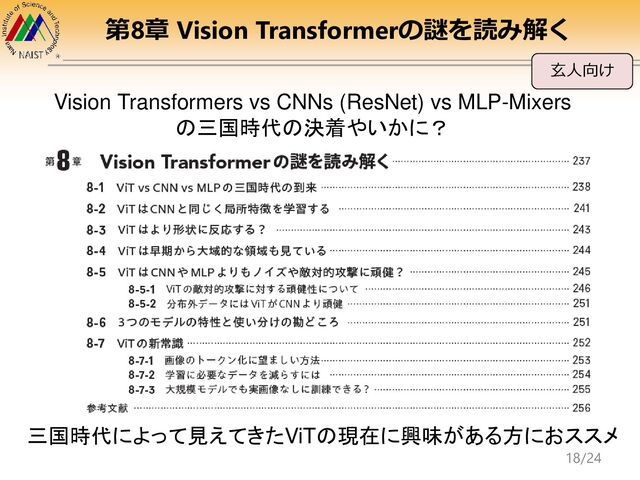 第8章 Vision Transformerの謎を読み解く
玄人向け
Vision Transformers vs CNNs (ResNet) vs MLP-Mixers
の三国時代の決着やいかに？
三国時代によって見えてきたViTの現在に興味がある方におススメ
18/24
