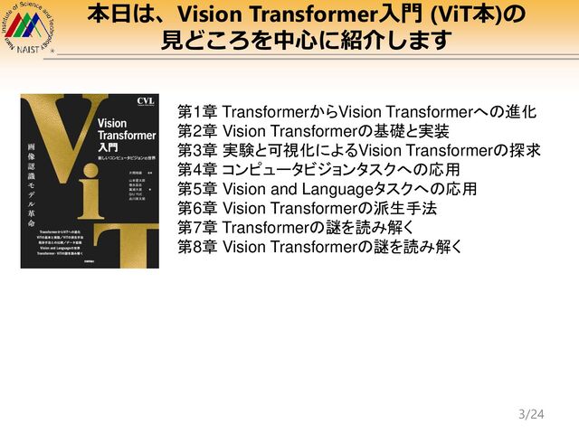 本日は、Vision Transformer入門 (ViT本)の
見どころを中心に紹介します
第1章 TransformerからVision Transformerへの進化
第2章 Vision Transformerの基礎と実装
第3章 実験と可視化によるVision Transformerの探求
第4章 コンピュータビジョンタスクへの応用
第5章 Vision and Languageタスクへの応用
第6章 Vision Transformerの派生手法
第7章 Transformerの謎を読み解く
第8章 Vision Transformerの謎を読み解く
3/24
