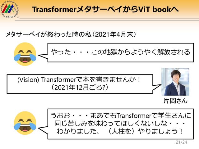 TransformerメタサーベイからViT bookへ
メタサーベイが終わった時の私（2021年4月末）
やった・・・この地獄からようやく解放される
(Vision) Transformerで本を書きませんか！
（2021年12月ごろ?）
片岡さん
うおお・・・まあでもTransformerで学生さんに
同じ苦しみを味わってほしくないしな・・・
わかりました、 （人柱を）やりましょう！
21/24
