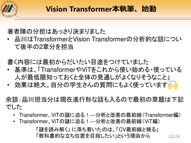 Vision Transformer本執筆、始動
著者陣の分担はあっさり決まりました
• 品川はTransformerとVision Transformerの分析的な話につい
て後半の2章分を担当
書く内容には最初からだいたい目途をつけていました
• 基準は、「TransformerやViTをこれから使い始める・使っている
人が最低限知っておくと全体の見通しがよくなりそうなこと」
• 効果は絶大。自分の学生さんの質問にもよく使っています
「謎を読み解く」 に落ち着いたのは、「CV最前線と被る」
「教科書的な立ち位置を目指したい」という理由から
• Transformer、ViTの謎に迫る！---分析と改善の最前線（Transformer編）
• Transformer、ViTの謎に迫る！---分析と改善の最前線（ViT編）
余談：品川担当分は現在進行形な話も入るので最初の章題は下記
でした
22/24

