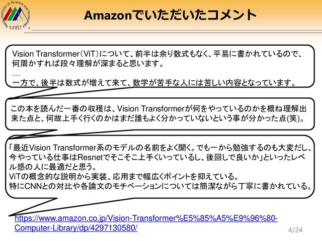 Amazonでいただいたコメント
https://www.amazon.co.jp/Vision-Transformer%E5%85%A5%E9%96%80-
Computer-Library/dp/4297130580/
Vision Transformer（ViT）について、前半は余り数式もなく、平易に書かれているので、
何周かすれば段々理解が深まると思います。
…
一方で、後半は数式が増えて来て、数学が苦手な人には苦しい内容となっています。
この本を読んだ一番の収穫は、Vision Transformerが何をやっているのかを概ね理解出
来た点と、何故上手く行くのかはまだ誰もよく分かっていないという事が分かった点(笑)。
「最近Vision Transformer系のモデルの名前をよく聞く。でも一から勉強するのも大変だし、
今やっている仕事はResnetでそこそこ上手くいっているし、後回しで良いか」といったレベ
ル感の人に最適だと思う。
ViTの概念的な説明から実装、応用まで幅広くポイントを抑えている。
特にCNNとの対比や各論文のモチベーションについては簡潔ながら丁寧に書かれている。
4/24
