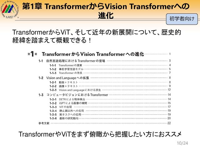 第1章 TransformerからVision Transformerへの
進化
TransformerからViT、そして近年の新展開について、歴史的
経緯を踏まえて概観できる！
TransformerやViTをまず俯瞰から把握したい方におススメ
初学者向け
10/24
