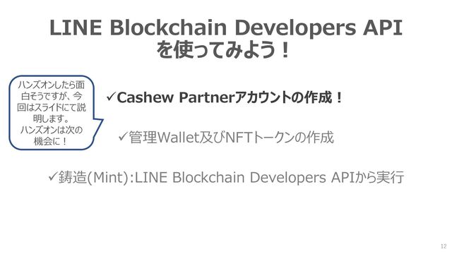 LINE Blockchain Developers API
を使ってみよう！
✓Cashew Partnerアカウントの作成！
✓管理Wallet及びNFTトークンの作成
✓鋳造(Mint):LINE Blockchain Developers APIから実行
12
ハンズオンしたら面
白そうですが、今
回はスライドにて説
明します。
ハンズオンは次の
機会に！
