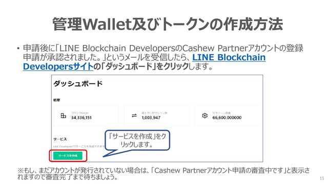 管理Wallet及びトークンの作成方法
• 申請後に「LINE Blockchain DevelopersのCashew Partnerアカウントの登録
申請が承認されました。」というメールを受信したら、LINE Blockchain
Developersサイトの「ダッシュボード」をクリックします。
「サービスを作成」をク
リックします。
※もし、まだアカウントが発行されていない場合は、「Cashew Partnerアカウント申請の審査中です」と表示さ
れますので審査完了まで待ちましょう。 15
