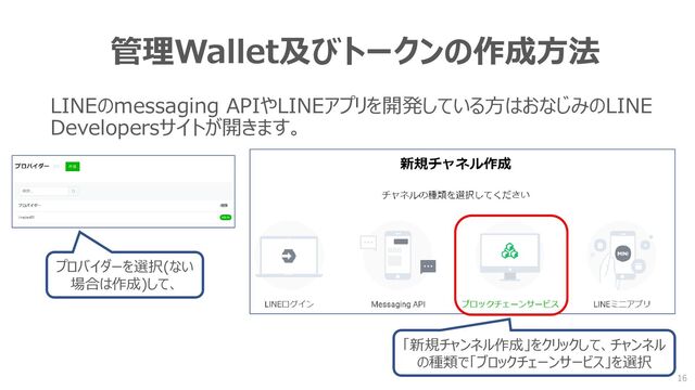 管理Wallet及びトークンの作成方法
LINEのmessaging APIやLINEアプリを開発している方はおなじみのLINE
Developersサイトが開きます。
プロバイダーを選択(ない
場合は作成)して、
「新規チャンネル作成」をクリックして、チャンネル
の種類で「ブロックチェーンサービス」を選択
16
