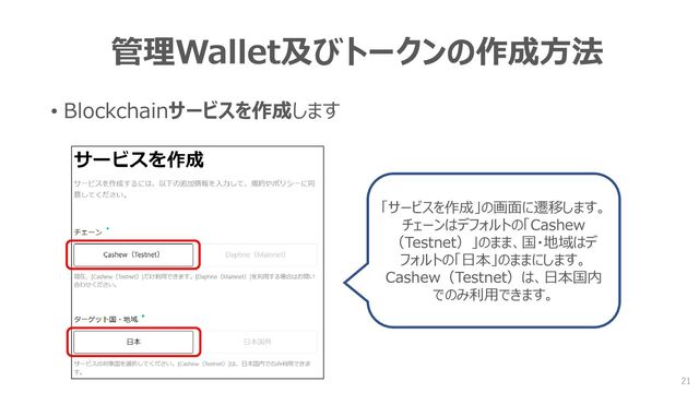 管理Wallet及びトークンの作成方法
• Blockchainサービスを作成します
「サービスを作成」の画面に遷移します。
チェーンはデフォルトの「Cashew
（Testnet）」のまま、国・地域はデ
フォルトの「日本」のままにします。
Cashew（Testnet）は、日本国内
でのみ利用できます。
21
