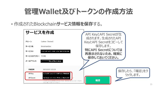管理Wallet及びトークンの作成方法
• 作成されたBlockchainサービス情報を保存する。
API KeyとAPI Secretが生
成されます。生成されたAPI
KeyとAPI Secretをコピーして
保存します。
特にAPI Secretについては
再表示されないため、確実に
保存しておいてください。
保存したら、「確認」をク
リックします。
23
