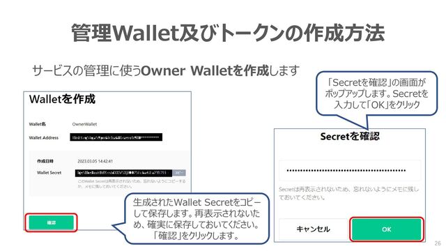 管理Wallet及びトークンの作成方法
サービスの管理に使うOwner Walletを作成します
生成されたWallet Secretをコピー
して保存します。再表示されないた
め、確実に保存しておいてください。
「確認」をクリックします。
「Secretを確認」の画面が
ポップアップします。Secretを
入力して「OK」をクリック
26
