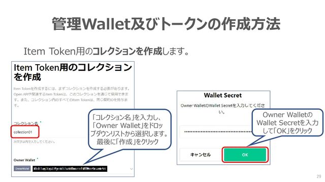 管理Wallet及びトークンの作成方法
Item Token用のコレクションを作成します。
「コレクション名」を入力し、
「Owner Wallet」をドロッ
プダウンリストから選択します。
最後に「作成」をクリック
Owner Walletの
Wallet Secretを入力
して「OK」をクリック
29

