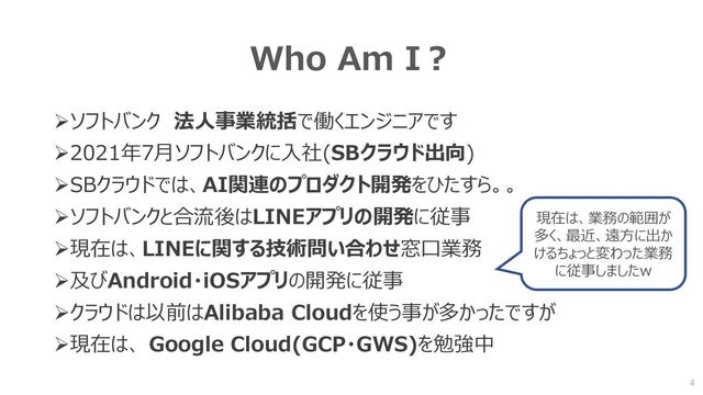 Who Am I？
➢ソフトバンク 法人事業統括で働くエンジニアです
➢2021年7月ソフトバンクに入社(SBクラウド出向)
➢SBクラウドでは、AI関連のプロダクト開発をひたすら。。
➢ソフトバンクと合流後はLINEアプリの開発に従事
➢現在は、LINEに関する技術問い合わせ窓口業務
➢及びAndroid・iOSアプリの開発に従事
➢クラウドは以前はAlibaba Cloudを使う事が多かったですが
➢現在は、 Google Cloud(GCP・GWS)を勉強中
4
現在は、業務の範囲が
多く、最近、遠方に出か
けるちょっと変わった業務
に従事しましたw
