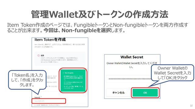 管理Wallet及びトークンの作成方法
Item Token作成のページでは、FungibleトークンとNon-fungibleトークンを両方作成す
ることが出来ます。今回は、Non-fungibleを選択します。
「Token名」を入力
して、「作成」をクリッ
クします。
Owner Walletの
Wallet Secretを入力
して「OK」をクリック
32
