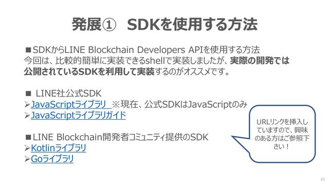 発展① SDKを使用する方法
■SDKからLINE Blockchain Developers APIを使用する方法
今回は、比較的簡単に実装できるshellで実装しましたが、実際の開発では
公開されているSDKを利用して実装するのがオススメです。
■ LINE社公式SDK
➢JavaScriptライブラリ ※現在、公式SDKはJavaScriptのみ
➢JavaScriptライブラリガイド
■LINE Blockchain開発者コミュニティ提供のSDK
➢Kotlinライブラリ
➢Goライブラリ
URLリンクを挿入し
ていますので、興味
のある方はご参照下
さい！
41
