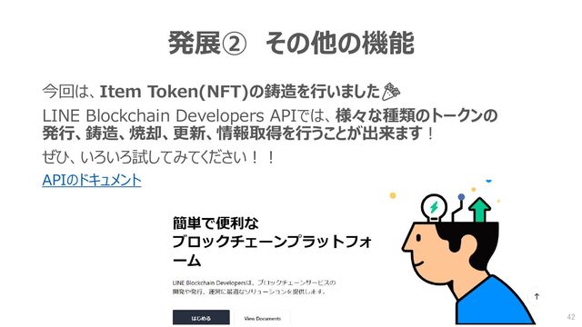 発展② その他の機能
今回は、Item Token(NFT)の鋳造を行いました🎉
LINE Blockchain Developers APIでは、様々な種類のトークンの
発行、鋳造、焼却、更新、情報取得を行うことが出来ます！
ぜひ、いろいろ試してみてください！！
APIのドキュメント
42
