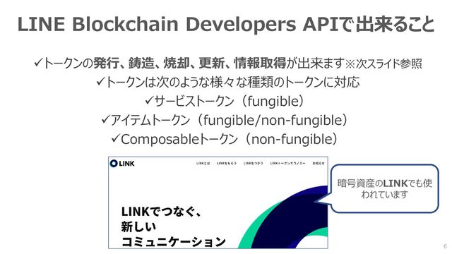 LINE Blockchain Developers APIで出来ること
✓トークンの発行、鋳造、焼却、更新、情報取得が出来ます※次スライド参照
✓トークンは次のような様々な種類のトークンに対応
✓サービストークン（fungible）
✓アイテムトークン（fungible/non-fungible）
✓Composableトークン（non-fungible）
6
暗号資産のLINKでも使
われています
