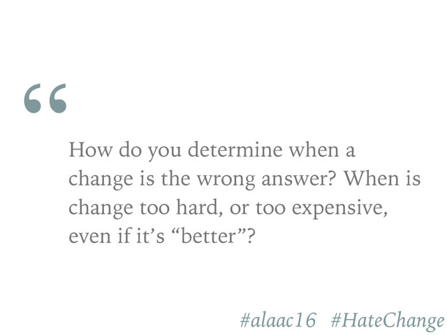 “
How do you determine when a
change is the wrong answer? When is
change too hard, or too expensive,
even if it’s “better”?
#alaac16 #HateChange
