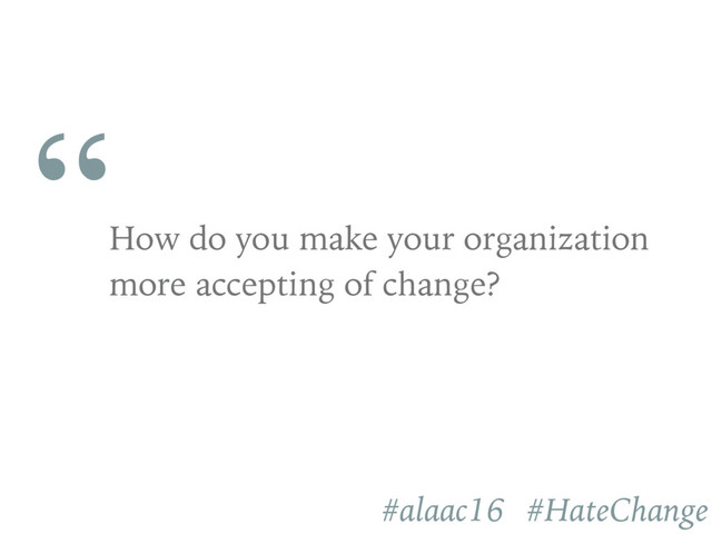 “
How do you make your organization
more accepting of change?
#alaac16 #HateChange
