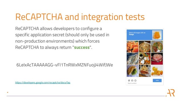 ReCAPTCHA and integration tests
ReCAPTCHA allows developers to configure a
specific application secret (should only be used in
non-production environments) which forces
ReCAPTCHA to always return "success".
6LeIxAcTAAAAAGG-vFI1TnRWxMZNFuojJ4WifJWe
https://developers.google.com/recaptcha/docs/faq
