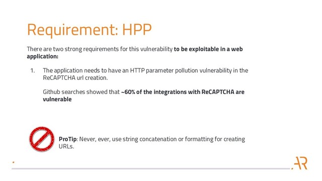 Requirement: HPP
There are two strong requirements for this vulnerability to be exploitable in a web
application:
1. The application needs to have an HTTP parameter pollution vulnerability in the
ReCAPTCHA url creation.
Github searches showed that ~60% of the integrations with ReCAPTCHA are
vulnerable
ProTip: Never, ever, use string concatenation or formatting for creating
URLs.
