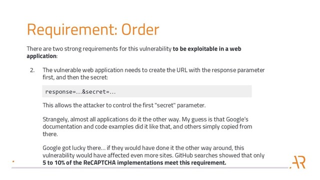 Requirement: Order
There are two strong requirements for this vulnerability to be exploitable in a web
application:
2. The vulnerable web application needs to create the URL with the response parameter
first, and then the secret:
This allows the attacker to control the first "secret" parameter.
Strangely, almost all applications do it the other way. My guess is that Google’s
documentation and code examples did it like that, and others simply copied from
there.
Google got lucky there… if they would have done it the other way around, this
vulnerability would have affected even more sites. GitHub searches showed that only
5 to 10% of the ReCAPTCHA implementations meet this requirement.
response=…&secret=…
