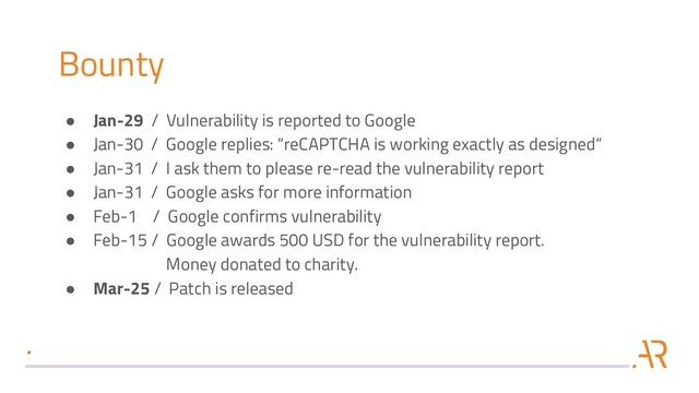 Bounty
● Jan-29 / Vulnerability is reported to Google
● Jan-30 / Google replies: “reCAPTCHA is working exactly as designed“
● Jan-31 / I ask them to please re-read the vulnerability report
● Jan-31 / Google asks for more information
● Feb-1 / Google confirms vulnerability
● Feb-15 / Google awards 500 USD for the vulnerability report.
Money donated to charity.
● Mar-25 / Patch is released
