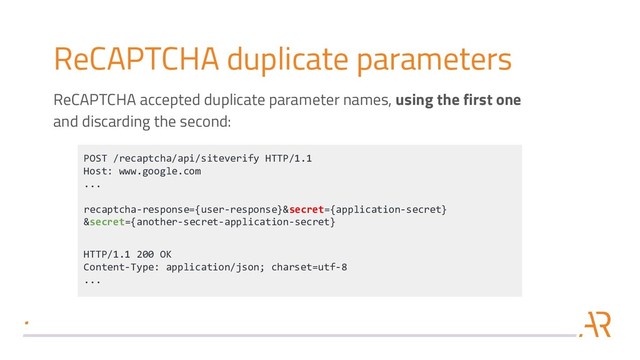 ReCAPTCHA duplicate parameters
POST /recaptcha/api/siteverify HTTP/1.1
Host: www.google.com
...
recaptcha-response={user-response}&secret={application-secret}
&secret={another-secret-application-secret}
HTTP/1.1 200 OK
Content-Type: application/json; charset=utf-8
...
ReCAPTCHA accepted duplicate parameter names, using the first one
and discarding the second:
