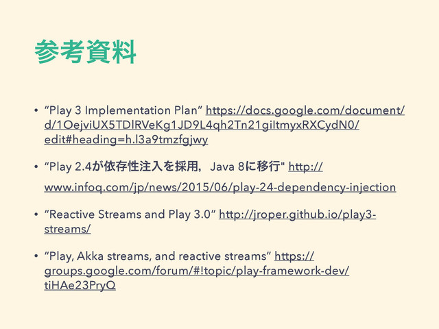 ࢀߟࢿྉ
• “Play 3 Implementation Plan” https://docs.google.com/document/
d/1OejviUX5TDlRVeKg1JD9L4qh2Tn21giItmyxRXCydN0/
edit#heading=h.l3a9tmzfgjwy
• “Play 2.4͕ґଘੑ஫ೖΛ࠾༻ɼJava 8ʹҠߦ" http://
www.infoq.com/jp/news/2015/06/play-24-dependency-injection
• “Reactive Streams and Play 3.0” http://jroper.github.io/play3-
streams/
• “Play, Akka streams, and reactive streams” https://
groups.google.com/forum/#!topic/play-framework-dev/
tiHAe23PryQ
