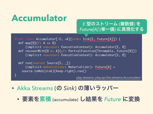 Accumulator
final class Accumulator[-E, +A](sink: Sink[E, Future[A]]) {
def map[B](f: A => B)
(implicit executor: ExecutionContext): Accumulator[E, B]
def recoverWith[B >: A](pf: PartialFunction[Throwable, Future[B]])
(implicit executor: ExecutionContext): Accumulator[E, B]
!
def run(source: Source[E, _])
(implicit materializer: Materializer): Future[A] = 
source.toMat(sink)(Keep.right).run()
}
E ܕͷετϦʔϜ (ෳ਺஋) Λ 
Future[A] (୯Ұ஋) ʹ۩ݱԽ͢Δ
• Akka Streams (ͷ Sink) ͷബ͍ϥούʔ
• ཁૉΛྦྷੵ (accumulate) ݁͠ՌΛ Future ʹม׵
play-streams: play.api.libs.streams.Accumulator
