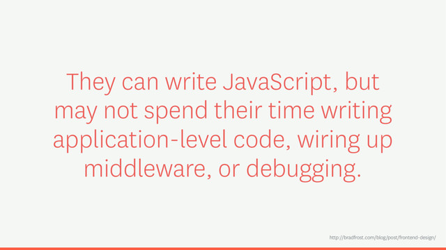 They can write JavaScript, but
may not spend their time writing
application-level code, wiring up
middleware, or debugging.
http://bradfrost.com/blog/post/frontend-design/
