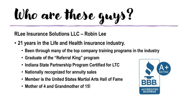Who are these guys?
RLee Insurance Solutions LLC – Robin Lee
• 21 years in the Life and Health insurance industry.
• Been through many of the top company training programs in the industry
• Graduate of the “Referral King” program
• Indiana State Partnership Program Certified for LTC
• Nationally recognized for annuity sales
• Member is the United States Martial Arts Hall of Fame
• Mother of 4 and Grandmother of 15!

