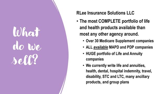 What
do we
sell?
RLee Insurance Solutions LLC
• The most COMPLETE portfolio of life
and health products available than
most any other agency around.
• Over 30 Medicare Supplement companies
• ALL available MAPD and PDP companies
• HUGE portfolio of Life and Annuity
companies
• We currently write life and annuities,
health, dental, hospital indemnity, travel,
disability, STC and LTC, many ancillary
products, and group plans

