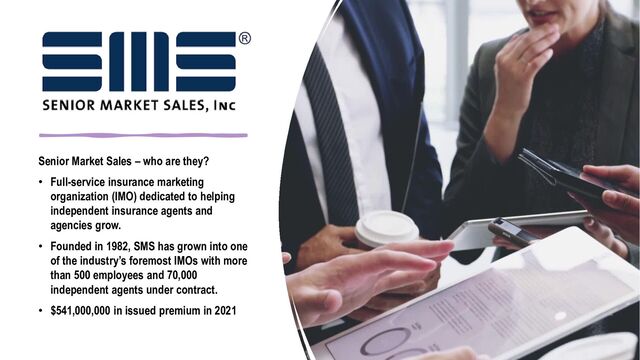 Senior Market Sales – who are they?
• Full-service insurance marketing
organization (IMO) dedicated to helping
independent insurance agents and
agencies grow.
• Founded in 1982, SMS has grown into one
of the industry’s foremost IMOs with more
than 500 employees and 70,000
independent agents under contract.
• $541,000,000 in issued premium in 2021
