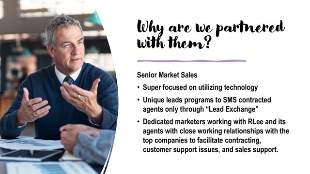 Why are we partnered
with them?
Senior Market Sales
• Super focused on utilizing technology
• Unique leads programs to SMS contracted
agents only through “Lead Exchange”
• Dedicated marketers working with RLee and its
agents with close working relationships with the
top companies to facilitate contracting,
customer support issues, and sales support.
