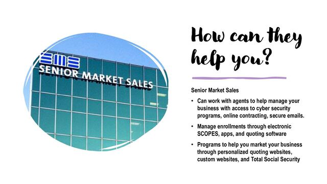 How can they
help you?
Senior Market Sales
• Can work with agents to help manage your
business with access to cyber security
programs, online contracting, secure emails.
• Manage enrollments through electronic
SCOPES, apps, and quoting software
• Programs to help you market your business
through personalized quoting websites,
custom websites, and Total Social Security
