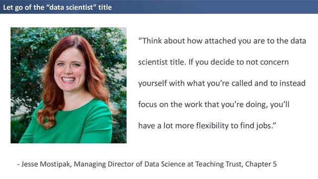 Let go of the “data scientist” title
“Think about how attached you are to the data
scientist title. If you decide to not concern
yourself with what you’re called and to instead
focus on the work that you’re doing, you’ll
have a lot more flexibility to find jobs.”
- Jesse Mostipak, Managing Director of Data Science at Teaching Trust, Chapter 5
