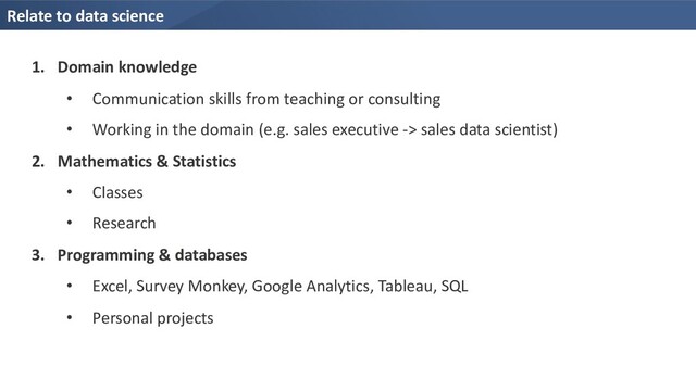 Relate to data science
1. Domain knowledge
• Communication skills from teaching or consulting
• Working in the domain (e.g. sales executive -> sales data scientist)
2. Mathematics & Statistics
• Classes
• Research
3. Programming & databases
• Excel, Survey Monkey, Google Analytics, Tableau, SQL
• Personal projects
