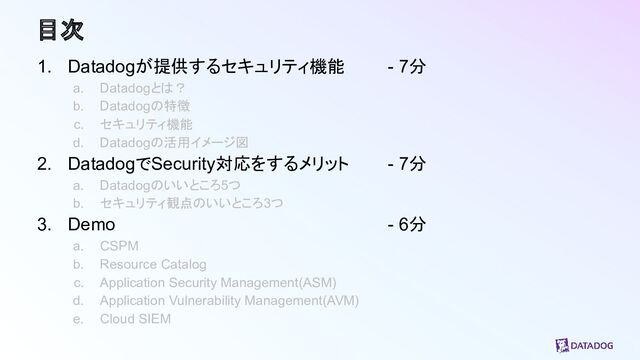 目次
1. Datadogが提供するセキュリティ機能 - 7分
a. Datadogとは？
b. Datadogの特徴
c. セキュリティ機能
d. Datadogの活用イメージ図
2. DatadogでSecurity対応をするメリット - 7分
a. Datadogのいいところ5つ
b. セキュリティ観点のいいところ3つ
3. Demo - 6分
a. CSPM
b. Resource Catalog
c. Application Security Management(ASM)
d. Application Vulnerability Management(AVM)
e. Cloud SIEM
