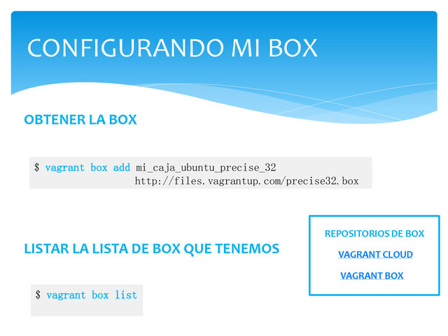 CONFIGURANDO MI BOX
OBTENER LA BOX
$ vagrant box add mi_caja_ubuntu_precise_32
http://files.vagrantup.com/precise32.box
LISTAR LA LISTA DE BOX QUE TENEMOS
$ vagrant box list
VAGRANT CLOUD
VAGRANT BOX
REPOSITORIOS DE BOX
